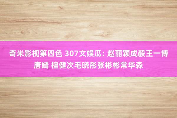 奇米影视第四色 307文娱瓜: 赵丽颖成毅王一博唐嫣 檀健次毛晓彤张彬彬常华森