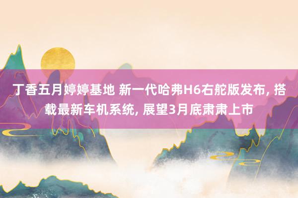 丁香五月婷婷基地 新一代哈弗H6右舵版发布， 搭载最新车机系统， 展望3月底肃肃上市