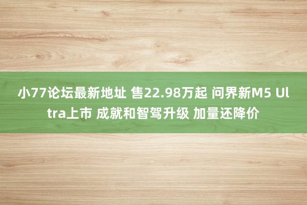 小77论坛最新地址 售22.98万起 问界新M5 Ultra上市 成就和智驾升级 加量还降价