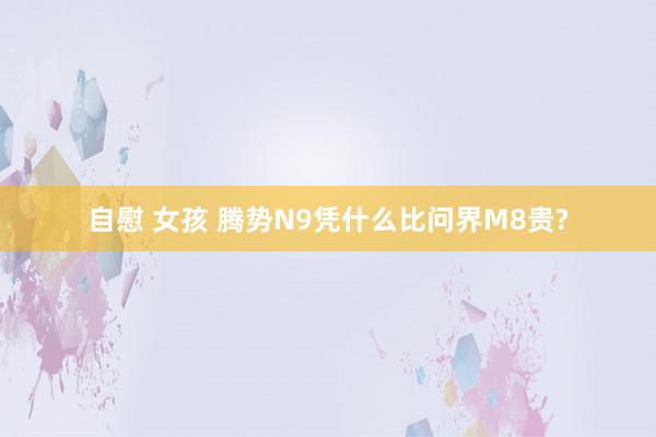 自慰 女孩 腾势N9凭什么比问界M8贵?