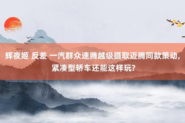 辉夜姬 反差 一汽群众速腾越级摄取迈腾同款策动， 紧凑型轿车还能这样玩?