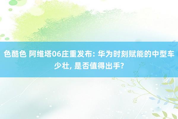 色酷色 阿维塔06庄重发布: 华为时刻赋能的中型车少壮， 是否值得出手?