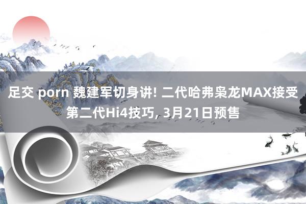 足交 porn 魏建军切身讲! 二代哈弗枭龙MAX接受第二代Hi4技巧， 3月21日预售