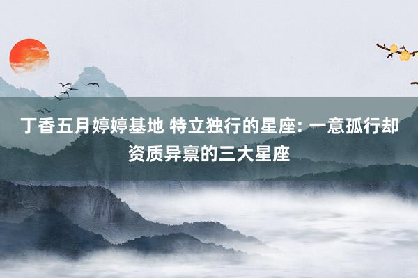 丁香五月婷婷基地 特立独行的星座: 一意孤行却资质异禀的三大星座