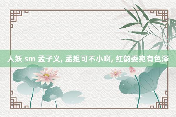 人妖 sm 孟子义， 孟姐可不小啊， 红韵委宛有色泽