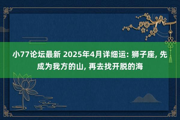 小77论坛最新 2025年4月详细运: 狮子座， 先成为我方的山， 再去找开脱的海