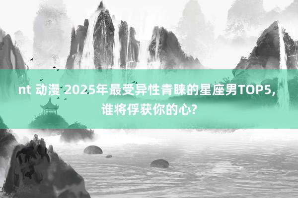 nt 动漫 2025年最受异性青睐的星座男TOP5， 谁将俘获你的心?