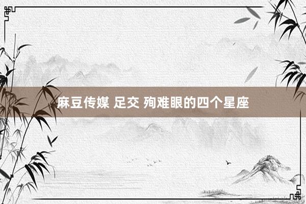 麻豆传媒 足交 殉难眼的四个星座