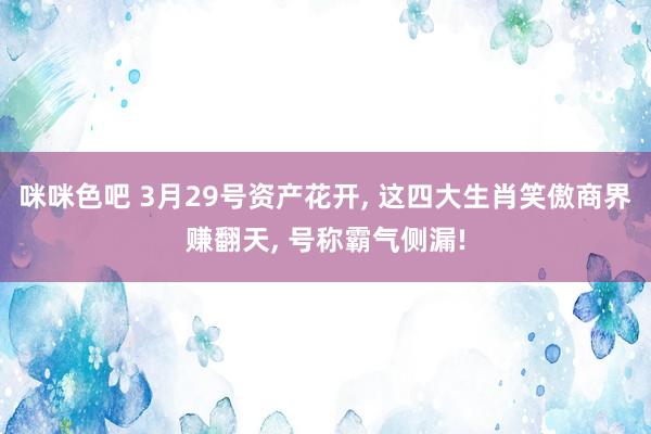 咪咪色吧 3月29号资产花开， 这四大生肖笑傲商界赚翻天， 号称霸气侧漏!