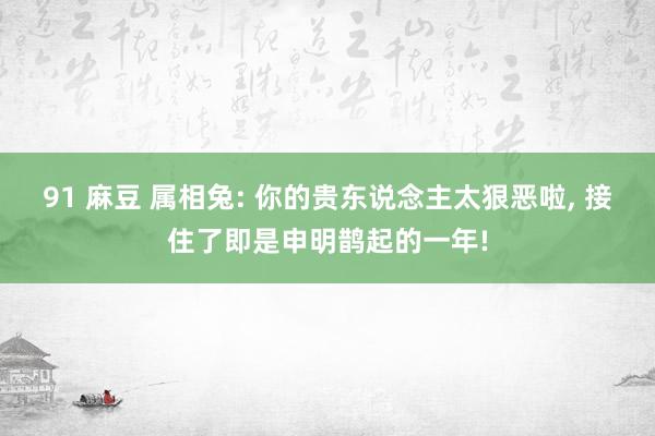 91 麻豆 属相兔: 你的贵东说念主太狠恶啦， 接住了即是申明鹊起的一年!