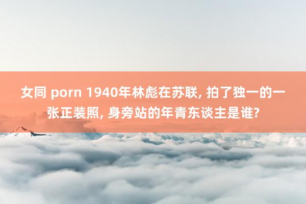 女同 porn 1940年林彪在苏联， 拍了独一的一张正装照， 身旁站的年青东谈主是谁?