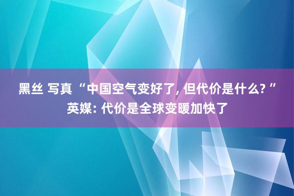 黑丝 写真 “中国空气变好了， 但代价是什么? ”英媒: 代价是全球变暖加快了
