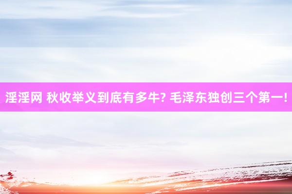 淫淫网 秋收举义到底有多牛? 毛泽东独创三个第一!
