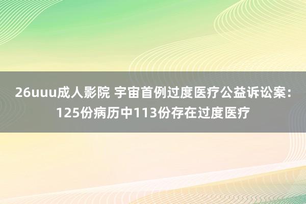 26uuu成人影院 宇宙首例过度医疗公益诉讼案：125份病历中113份存在过度医疗