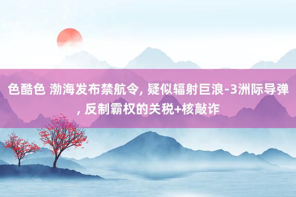 色酷色 渤海发布禁航令， 疑似辐射巨浪-3洲际导弹， 反制霸权的关税+核敲诈
