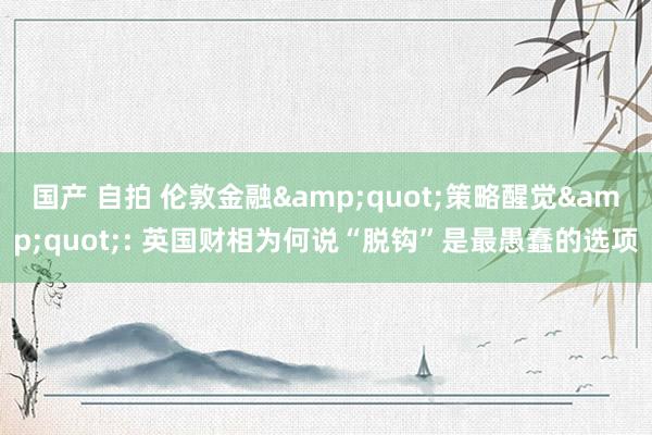国产 自拍 伦敦金融&quot;策略醒觉&quot;: 英国财相为何说“脱钩”是最愚蠢的选项