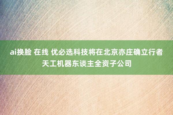 ai换脸 在线 优必选科技将在北京亦庄确立行者天工机器东谈主全资子公司