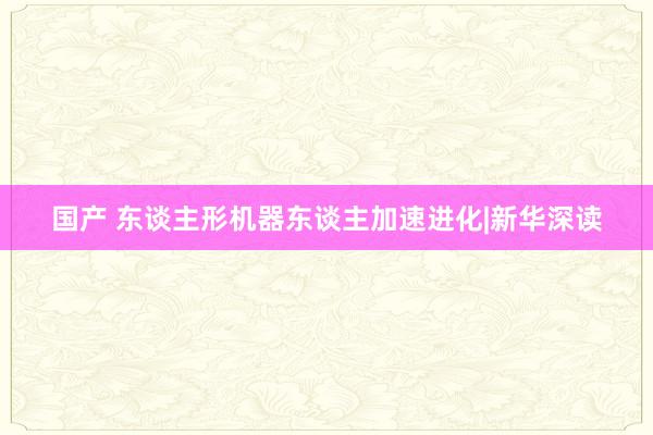 国产 东谈主形机器东谈主加速进化|新华深读