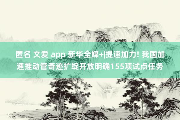 匿名 文爱 app 新华全媒+|提速加力! 我国加速推动管奇迹扩绽开放明确155项试点任务