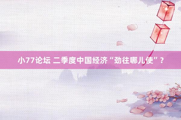 小77论坛 二季度中国经济“劲往哪儿使”？