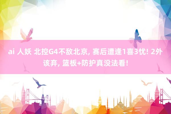 ai 人妖 北控G4不敌北京， 赛后遭逢1喜3忧! 2外该弃， 篮板+防护真没法看!