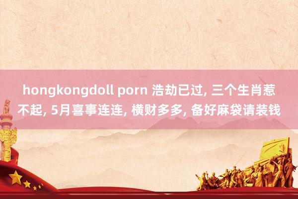 hongkongdoll porn 浩劫已过， 三个生肖惹不起， 5月喜事连连， 横财多多， 备好麻袋请装钱
