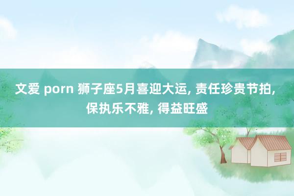 文爱 porn 狮子座5月喜迎大运， 责任珍贵节拍， 保执乐不雅， 得益旺盛