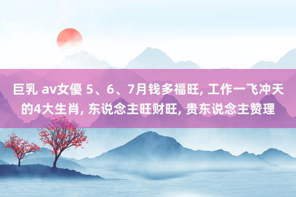 巨乳 av女優 5、6、7月钱多福旺， 工作一飞冲天的4大生肖， 东说念主旺财旺， 贵东说念主赞理