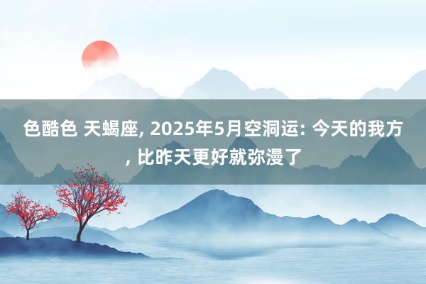 色酷色 天蝎座， 2025年5月空洞运: 今天的我方， 比昨天更好就弥漫了