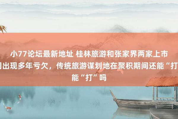 小77论坛最新地址 桂林旅游和张家界两家上市公司出现多年亏欠，传统旅游谋划地在聚积期间还能“打”吗
