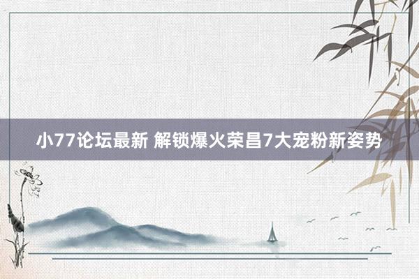 小77论坛最新 解锁爆火荣昌7大宠粉新姿势