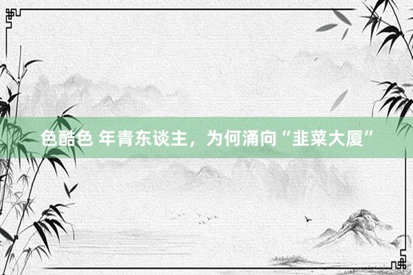色酷色 年青东谈主，为何涌向“韭菜大厦”