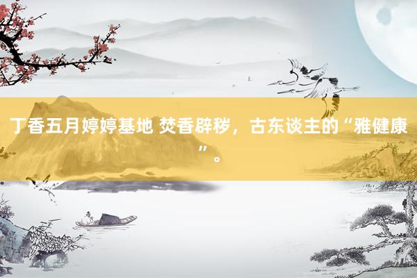 丁香五月婷婷基地 焚香辟秽，古东谈主的“雅健康”。