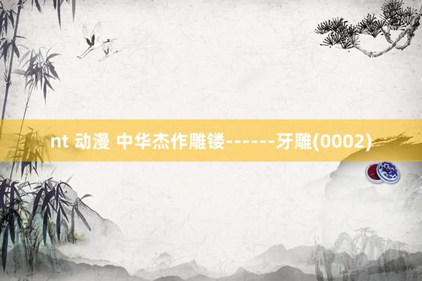 nt 动漫 中华杰作雕镂------牙雕(0002)