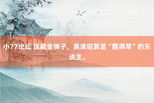 小77论坛 保藏金弹子，吴清昭算是“醒得早”的东谈主。