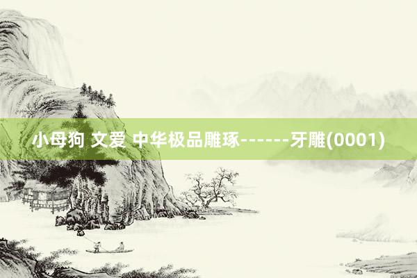 小母狗 文爱 中华极品雕琢------牙雕(0001)