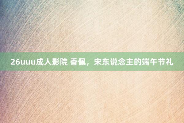 26uuu成人影院 香佩，宋东说念主的端午节礼