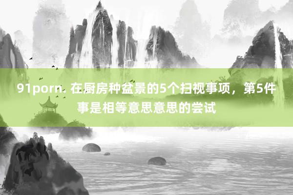 91porn. 在厨房种盆景的5个扫视事项，第5件事是相等意思意思的尝试