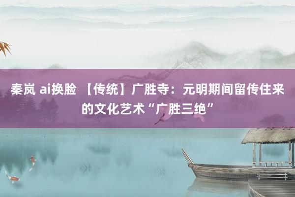 秦岚 ai换脸 【传统】广胜寺：元明期间留传住来的文化艺术“广胜三绝”