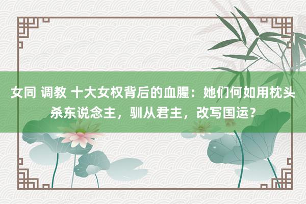 女同 调教 十大女权背后的血腥：她们何如用枕头杀东说念主，驯从君主，改写国运？