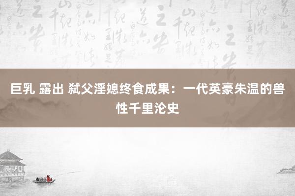 巨乳 露出 弑父淫媳终食成果：一代英豪朱温的兽性千里沦史