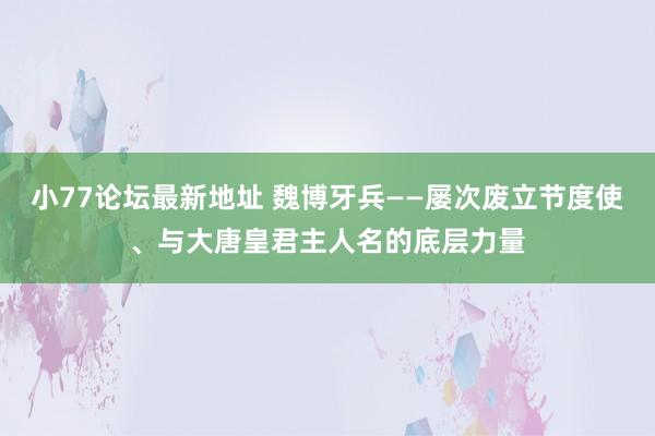 小77论坛最新地址 魏博牙兵——屡次废立节度使、与大唐皇君主人名的底层力量