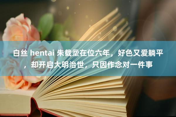 白丝 hentai 朱载坖在位六年，好色又爱躺平，却开启大明治世，只因作念对一件事