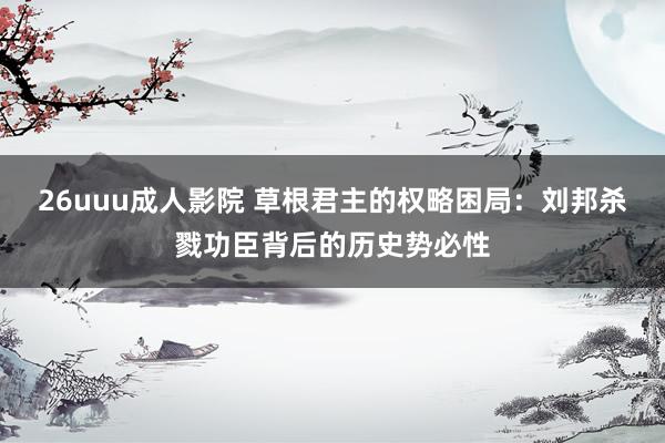 26uuu成人影院 草根君主的权略困局：刘邦杀戮功臣背后的历史势必性