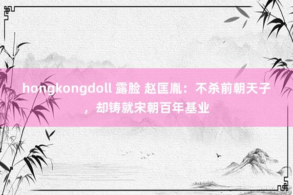 hongkongdoll 露脸 赵匡胤：不杀前朝天子，却铸就宋朝百年基业