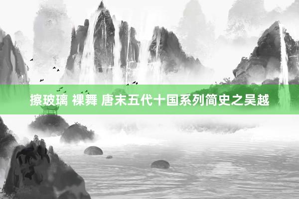 擦玻璃 裸舞 唐末五代十国系列简史之吴越