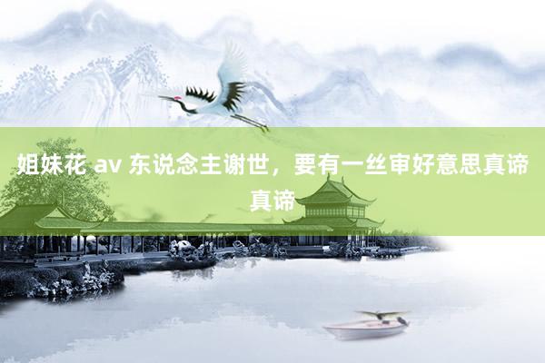 姐妹花 av 东说念主谢世，要有一丝审好意思真谛真谛