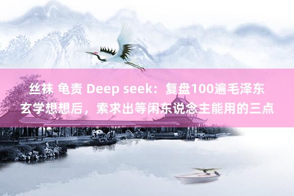 丝袜 龟责 Deep seek：复盘100遍毛泽东玄学想想后，索求出等闲东说念主能用的三点
