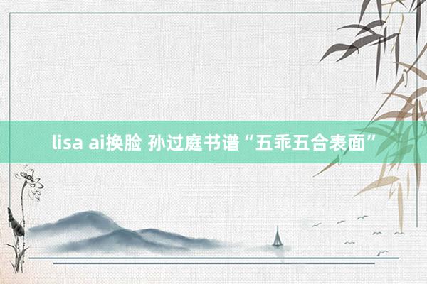 lisa ai换脸 孙过庭书谱“五乖五合表面”