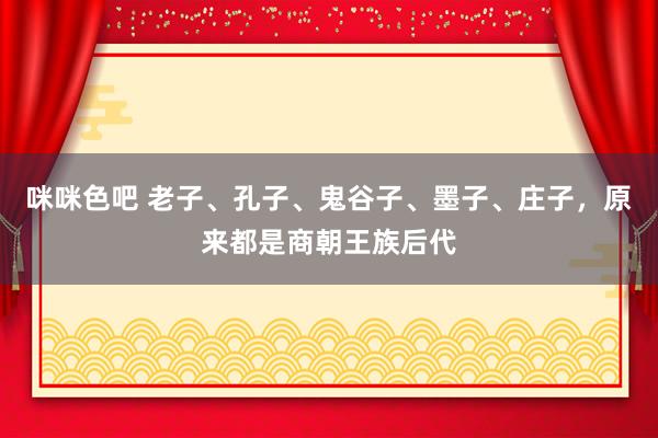咪咪色吧 老子、孔子、鬼谷子、墨子、庄子，原来都是商朝王族后代